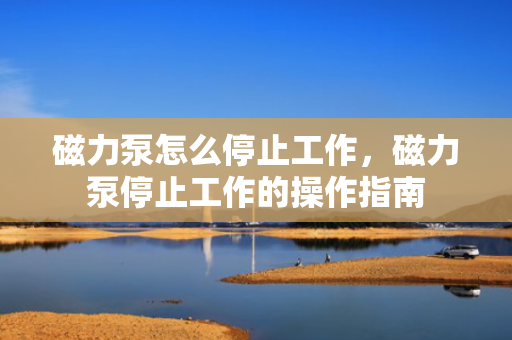 磁力泵怎么停止工作，磁力泵停止工作的操作指南