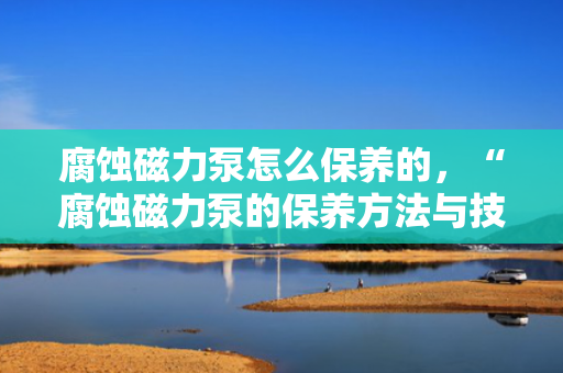 腐蚀磁力泵怎么保养的，“腐蚀磁力泵的保养方法与技巧”