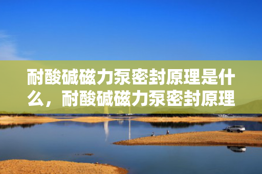 耐酸碱磁力泵密封原理是什么，耐酸碱磁力泵密封原理详解