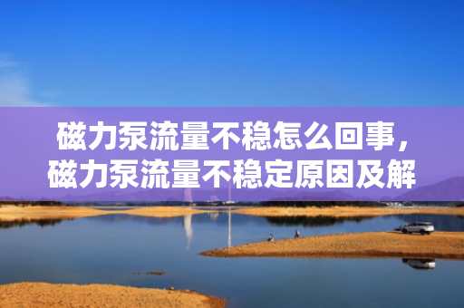 磁力泵流量不稳怎么回事，磁力泵流量不稳定原因及解决方法
