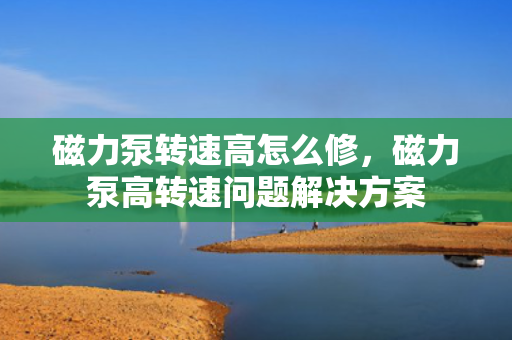 磁力泵转速高怎么修，磁力泵高转速问题解决方案