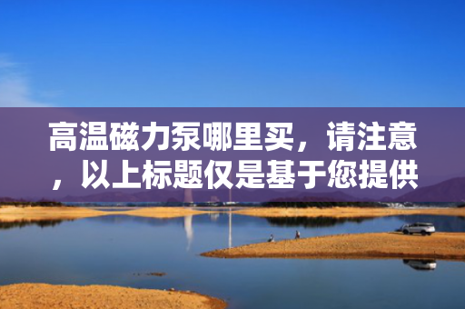 高温磁力泵哪里买，请注意，以上标题仅是基于您提供的内容生成的，实际使用时应根据具体情境和目标受众进行调整。同时，购买高温磁力泵时应选择正规渠道和知名品牌，以确保产品质量和售后服务。