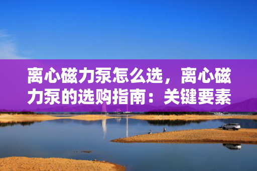 离心磁力泵怎么选，离心磁力泵的选购指南：关键要素与实用技巧助您做出明智选择