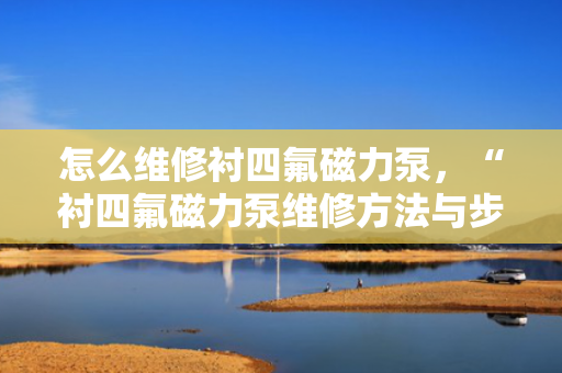 怎么维修衬四氟磁力泵，“衬四氟磁力泵维修方法与步骤解析”