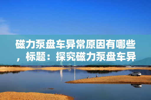 磁力泵盘车异常原因有哪些，标题：探究磁力泵盘车异常的主要原因