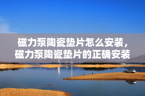 磁力泵陶瓷垫片怎么安装，磁力泵陶瓷垫片的正确安装方法
