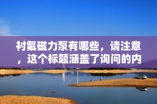 衬氟磁力泵有哪些，请注意，这个标题涵盖了询问的内容（即衬氟磁力泵的类型），但同时也略微扩展到了可能包含该类泵的一些特点。如果只需要直接回答“衬氟磁力泵有哪些”，那么一个更直接的标题可能是：“衬氟磁力泵的主要类型”。不过，具体的标题选择应根据实际文章或内容的具体情况进行调整。