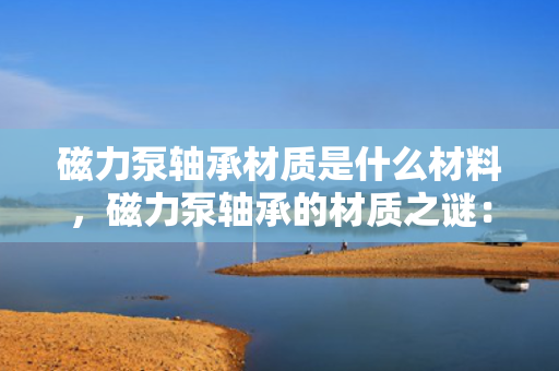 磁力泵轴承材质是什么材料，磁力泵轴承的材质之谜：揭秘其制造材料