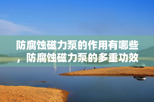 防腐蚀磁力泵的作用有哪些，防腐蚀磁力泵的多重功效与应用领域解析