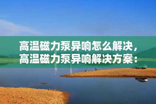 高温磁力泵异响怎么解决，高温磁力泵异响解决方案：一步到位的故障排查与处理方法