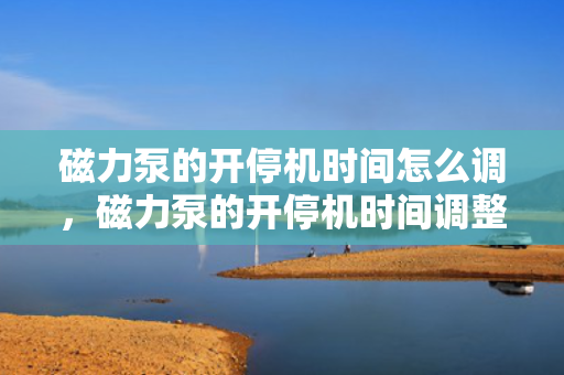 磁力泵的开停机时间怎么调，磁力泵的开停机时间调整方法