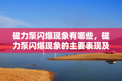 磁力泵闪爆现象有哪些，磁力泵闪爆现象的主要表现及识别方法