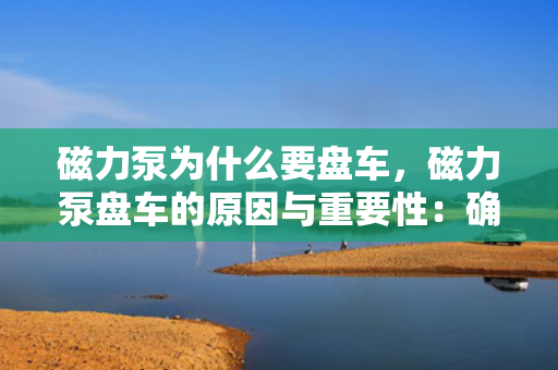 磁力泵为什么要盘车，磁力泵盘车的原因与重要性：确保启动前的顺畅与运行安全