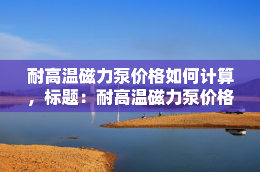 耐高温磁力泵价格如何计算，标题：耐高温磁力泵价格计算方式解析