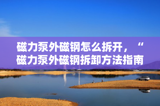 磁力泵外磁钢怎么拆开，“磁力泵外磁钢拆卸方法指南”