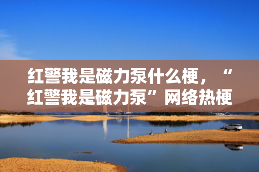 红警我是磁力泵什么梗，“红警我是磁力泵”网络热梗解读：源自经典游戏的新奇玩笑