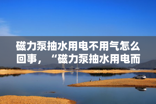 磁力泵抽水用电不用气怎么回事，“磁力泵抽水用电而非气体驱动的原理解析”