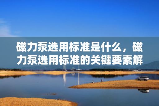 磁力泵选用标准是什么，磁力泵选用标准的关键要素解析