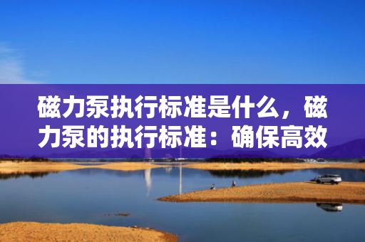 磁力泵执行标准是什么，磁力泵的执行标准：确保高效与安全的关键规范
