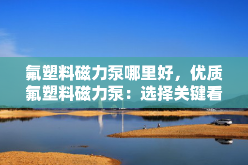 氟塑料磁力泵哪里好，优质氟塑料磁力泵：选择关键看这些，让你轻松找到最佳产品！
