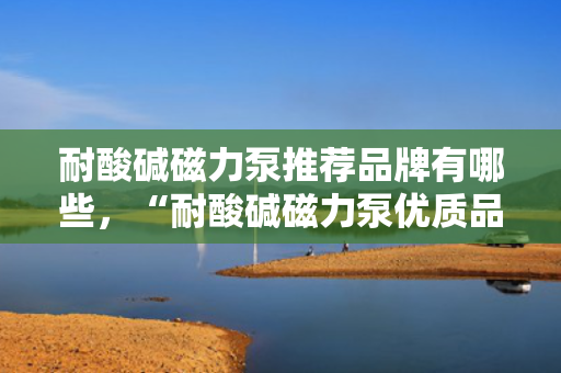 耐酸碱磁力泵推荐品牌有哪些，“耐酸碱磁力泵优质品牌推荐榜”