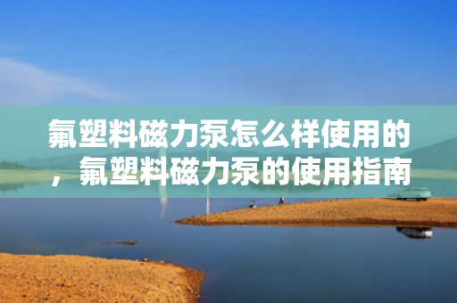 氟塑料磁力泵怎么样使用的，氟塑料磁力泵的使用指南：操作方法与注意事项一览