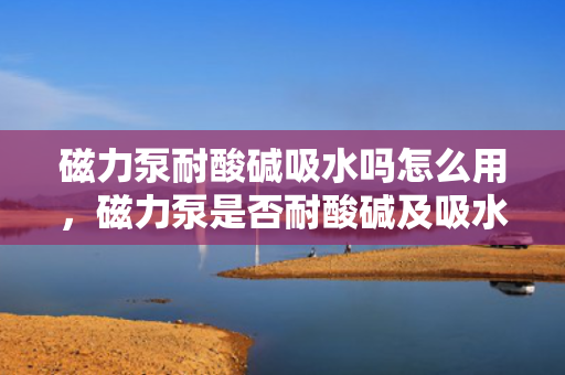 磁力泵耐酸碱吸水吗怎么用，磁力泵是否耐酸碱及吸水性能解析与正确使用方法