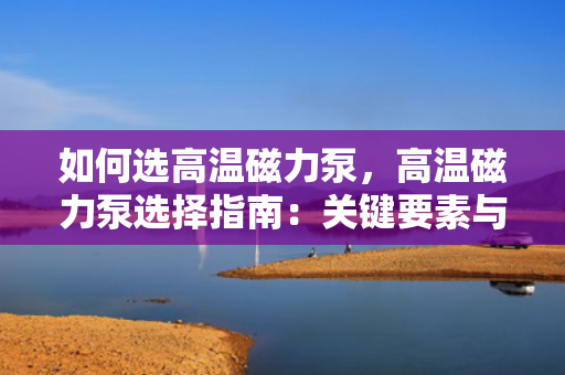 如何选高温磁力泵，高温磁力泵选择指南：关键要素与实用建议