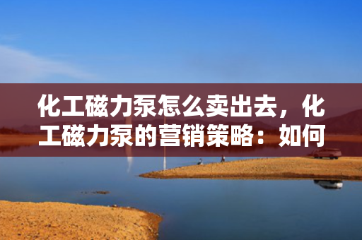 化工磁力泵怎么卖出去，化工磁力泵的营销策略：如何成功销售您的产品