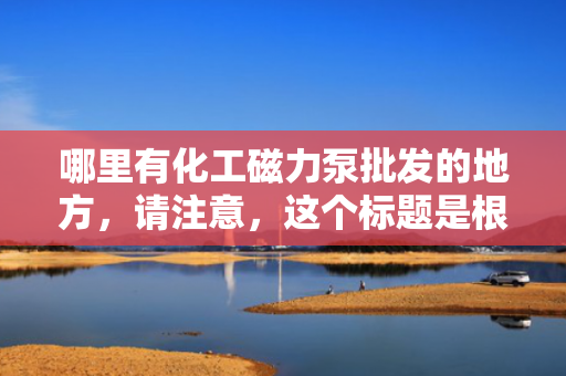 哪里有化工磁力泵批发的地方，请注意，这个标题是根据您提供的内容生成的，但在实际情况下，为了确保标题的准确性和吸引力，可能需要更多的背景信息或具体内容来进一步定制。