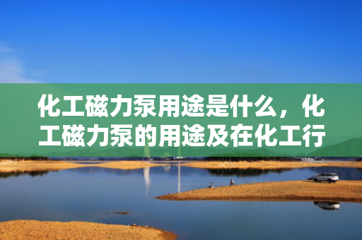 化工磁力泵用途是什么，化工磁力泵的用途及在化工行业中的应用解析