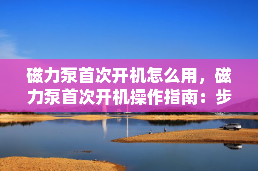 磁力泵首次开机怎么用，磁力泵首次开机操作指南：步骤与注意事项一览