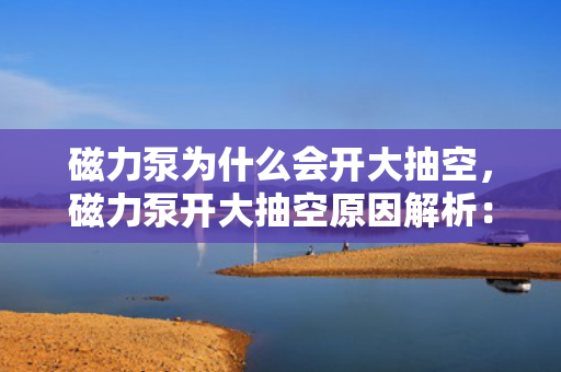 磁力泵为什么会开大抽空，磁力泵开大抽空原因解析：故障排查与操作指南