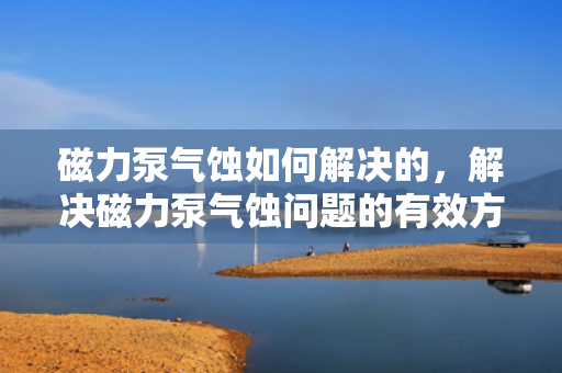 磁力泵气蚀如何解决的，解决磁力泵气蚀问题的有效方法