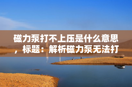 磁力泵打不上压是什么意思，标题：解析磁力泵无法打上压力的原因及解决方案
