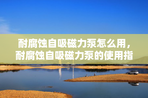耐腐蚀自吸磁力泵怎么用，耐腐蚀自吸磁力泵的使用指南