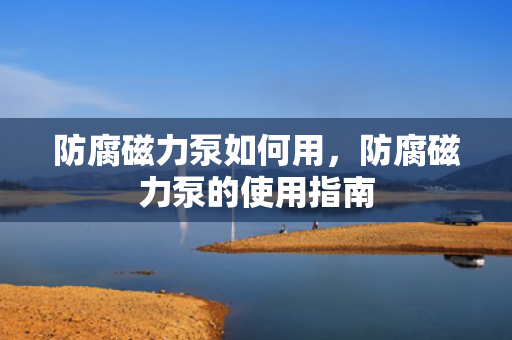 防腐磁力泵如何用，防腐磁力泵的使用指南