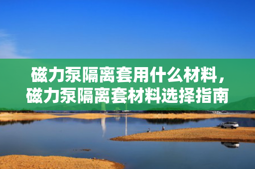 磁力泵隔离套用什么材料，磁力泵隔离套材料选择指南