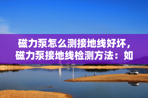 磁力泵怎么测接地线好坏，磁力泵接地线检测方法：如何准确判断接地线的好坏