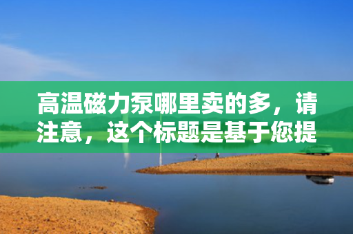 高温磁力泵哪里卖的多，请注意，这个标题是基于您提供的内容生成的，但可能不完全符合您期望的具体性或搜索引擎优化标准。您可以根据需要进行调整。同时，由于我无法实时访问互联网数据，我无法提供关于具体销售地点或销售数量的最新信息。