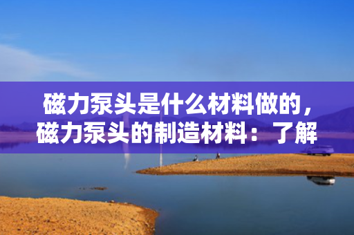磁力泵头是什么材料做的，磁力泵头的制造材料：了解其主要构成与特性