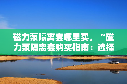 磁力泵隔离套哪里买，“磁力泵隔离套购买指南：选择正规渠道，确保品质与性能”