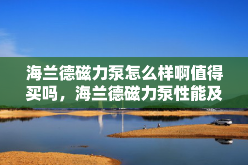 海兰德磁力泵怎么样啊值得买吗，海兰德磁力泵性能及购买价值评测