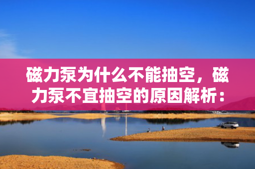 磁力泵为什么不能抽空，磁力泵不宜抽空的原因解析：工作机理与抽空风险探讨