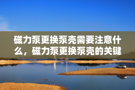 磁力泵更换泵壳需要注意什么，磁力泵更换泵壳的关键注意事项