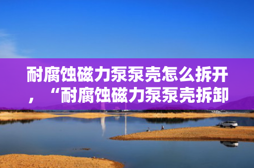 耐腐蚀磁力泵泵壳怎么拆开，“耐腐蚀磁力泵泵壳拆卸方法指南”