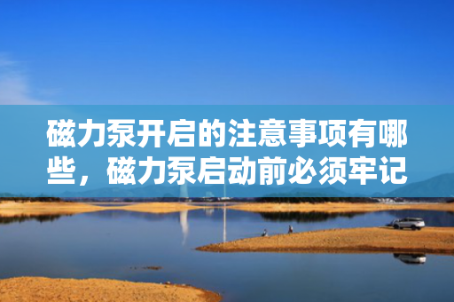 磁力泵开启的注意事项有哪些，磁力泵启动前必须牢记的注意事项