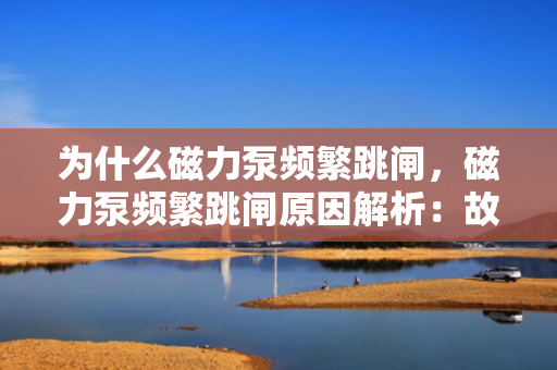 为什么磁力泵频繁跳闸，磁力泵频繁跳闸原因解析：故障排查与维护关键
