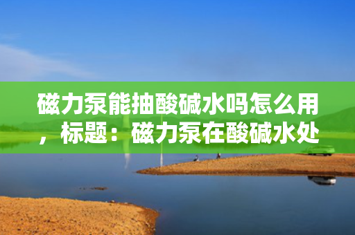 磁力泵能抽酸碱水吗怎么用，标题：磁力泵在酸碱水处理中的应用及使用方法解析