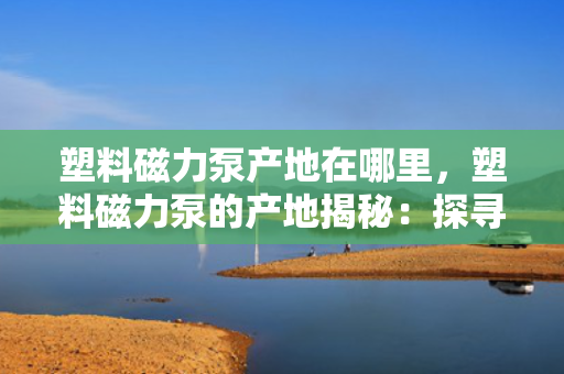 塑料磁力泵产地在哪里，塑料磁力泵的产地揭秘：探寻高品质塑料磁力泵的制造之源